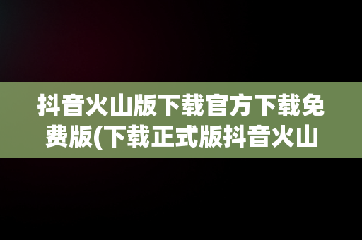 抖音火山版下载官方下载免费版(下载正式版抖音火山版)