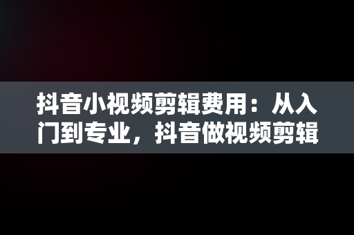 抖音小视频剪辑费用：从入门到专业，抖音做视频剪辑大概多少钱一个月 