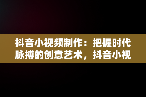 抖音小视频制作：把握时代脉搏的创意艺术，抖音小视频制作软件 