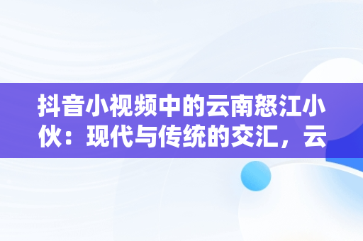 抖音小视频中的云南怒江小伙：现代与传统的交汇，云南怒江女孩 