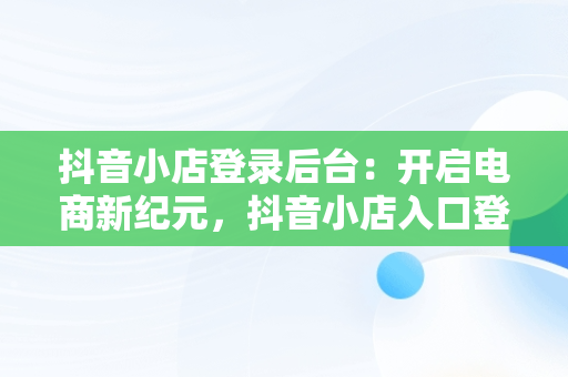 抖音小店登录后台：开启电商新纪元，抖音小店入口登录 