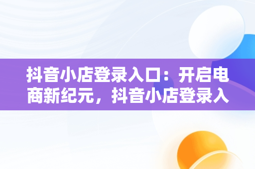 抖音小店登录入口：开启电商新纪元，抖音小店登录入口网址是什么 