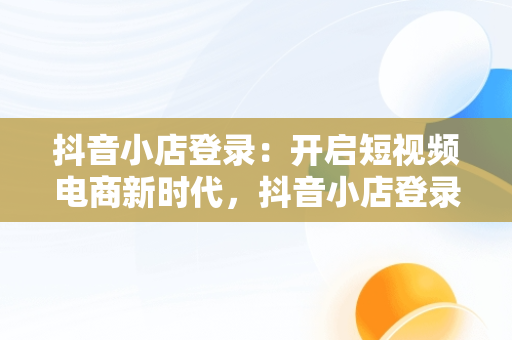 抖音小店登录：开启短视频电商新时代，抖音小店登录入口电脑版 