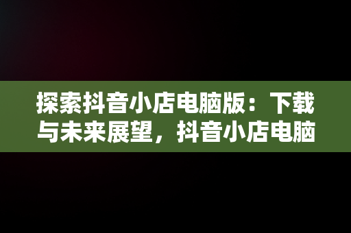 探索抖音小店电脑版：下载与未来展望，抖音小店电脑版下载网址 