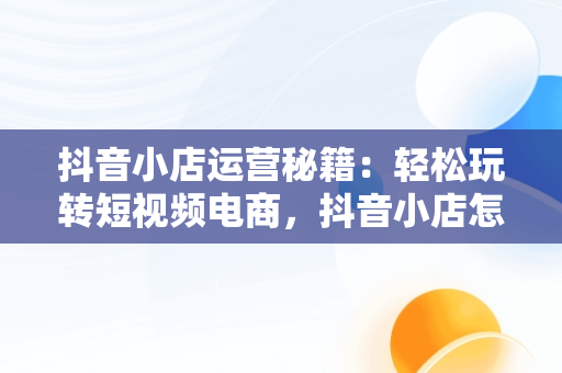抖音小店运营秘籍：轻松玩转短视频电商，抖音小店怎么运营才能出单呢 