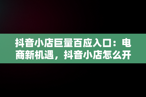 抖音小店巨量百应入口：电商新机遇，抖音小店怎么开通巨量百应 