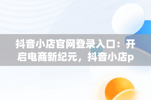 抖音小店官网登录入口：开启电商新纪元，抖音小店pc端登录入口 