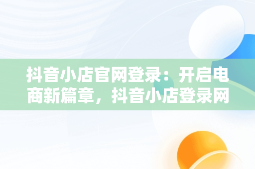 抖音小店官网登录：开启电商新篇章，抖音小店登录网址是什么 