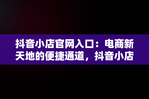 抖音小店官网入口：电商新天地的便捷通道，抖音小店官网入口登录 