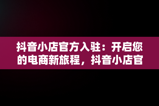 抖音小店官方入驻：开启您的电商新旅程，抖音小店官方入驻通道在哪 