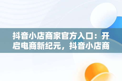 抖音小店商家官方入口：开启电商新纪元，抖音小店商家入口网址 