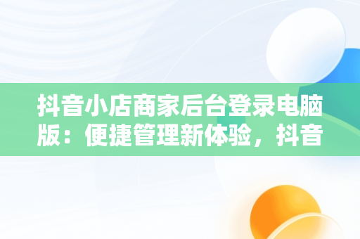 抖音小店商家后台登录电脑版：便捷管理新体验，抖音小店商家登陆电脑版 