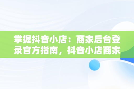 掌握抖音小店：商家后台登录官方指南，抖音小店商家登录网址 