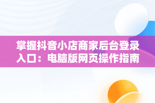 掌握抖音小店商家后台登录入口：电脑版网页操作指南，抖音商家版登录入口电脑版 
