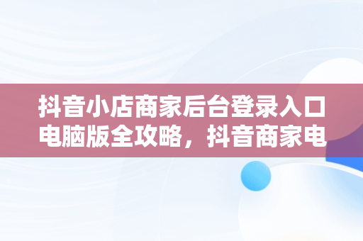 抖音小店商家后台登录入口电脑版全攻略，抖音商家电脑版登录入口怎么选择 