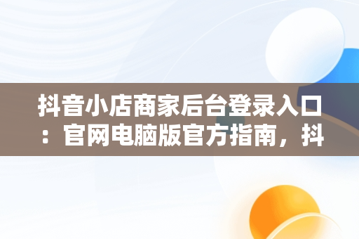抖音小店商家后台登录入口：官网电脑版官方指南，抖音小店商家登陆入口 