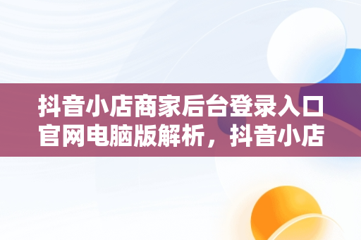 抖音小店商家后台登录入口官网电脑版解析，抖音小店商家电脑端 