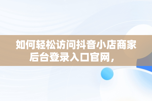 如何轻松访问抖音小店商家后台登录入口官网， 
