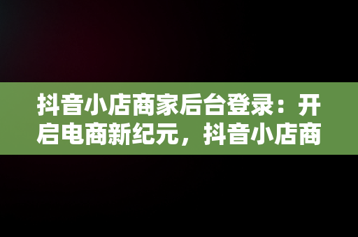 抖音小店商家后台登录：开启电商新纪元，抖音小店商家登录入口 