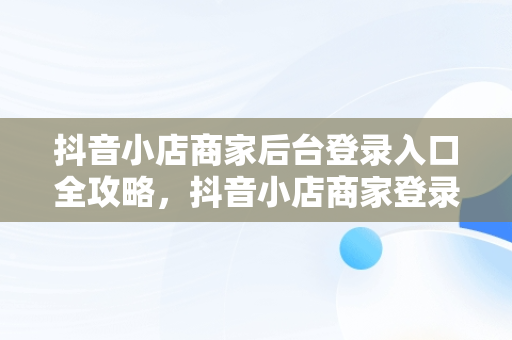 抖音小店商家后台登录入口全攻略，抖音小店商家登录入口 