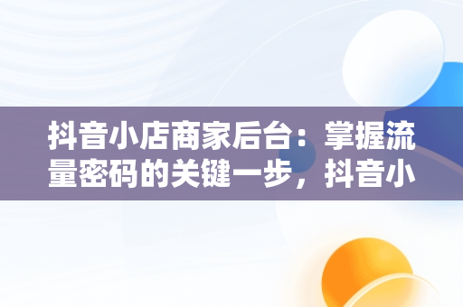 抖音小店商家后台：掌握流量密码的关键一步，抖音小店商家登录网址 