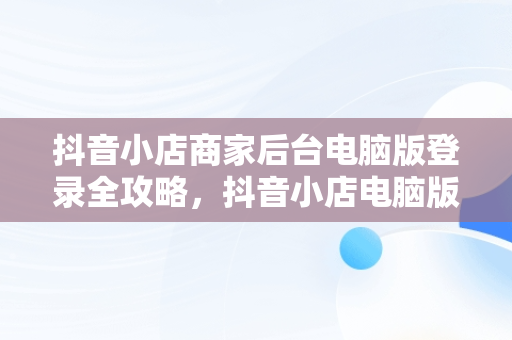 抖音小店商家后台电脑版登录全攻略，抖音小店电脑版登录 