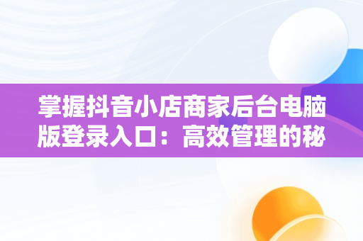掌握抖音小店商家后台电脑版登录入口：高效管理的秘诀，抖音小店电脑版登陆入口 