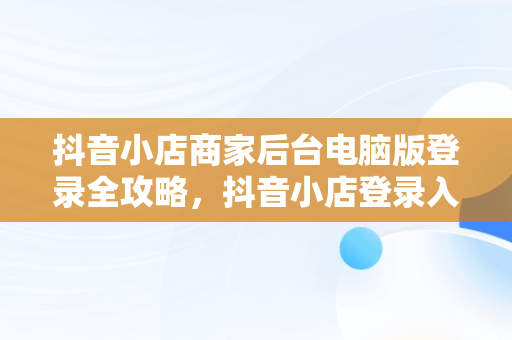 抖音小店商家后台电脑版登录全攻略，抖音小店登录入口电脑版 