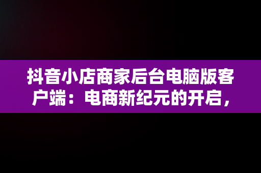 抖音小店商家后台电脑版客户端：电商新纪元的开启，抖音小店电脑版登陆入口 