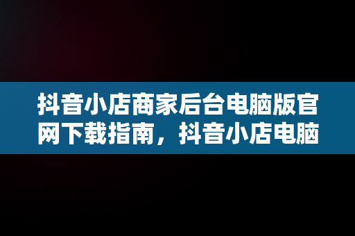 抖音小店商家后台电脑版官网下载指南，抖音小店电脑版网址 