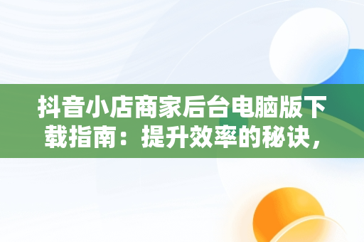 抖音小店商家后台电脑版下载指南：提升效率的秘诀，抖音商家电脑版网址 