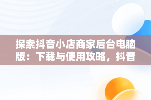 探索抖音小店商家后台电脑版：下载与使用攻略，抖音小店商家登陆电脑版 