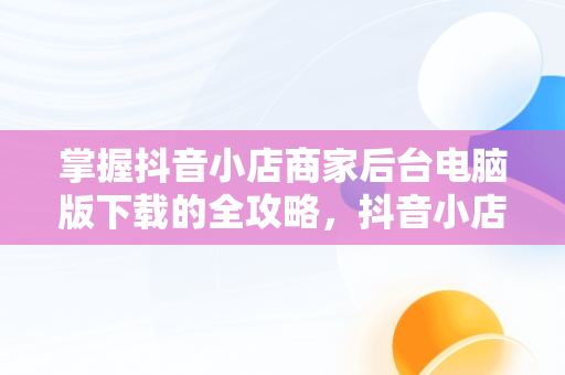 掌握抖音小店商家后台电脑版下载的全攻略，抖音小店商家登陆电脑版 
