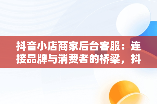 抖音小店商家后台客服：连接品牌与消费者的桥梁，抖音小店商家客服热线 