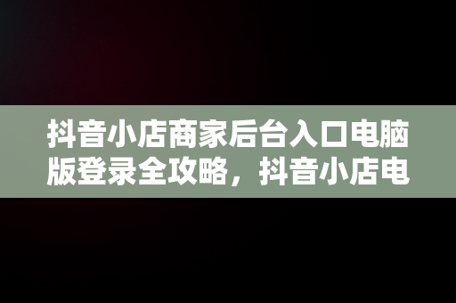 抖音小店商家后台入口电脑版登录全攻略，抖音小店电脑版登陆入口 