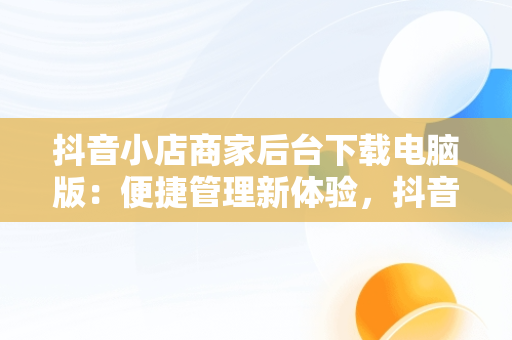 抖音小店商家后台下载电脑版：便捷管理新体验，抖音小店商家入口电脑 