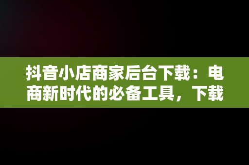 抖音小店商家后台下载：电商新时代的必备工具，下载抖音小店商家版 