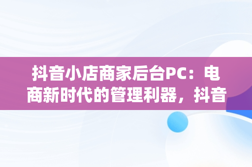 抖音小店商家后台PC：电商新时代的管理利器，抖音小店pc在哪里 