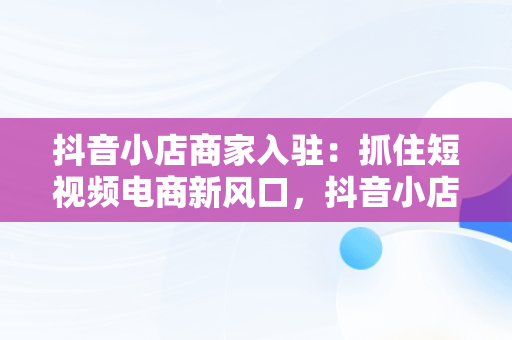 抖音小店商家入驻：抓住短视频电商新风口，抖音小店商家入驻需要多少钱 