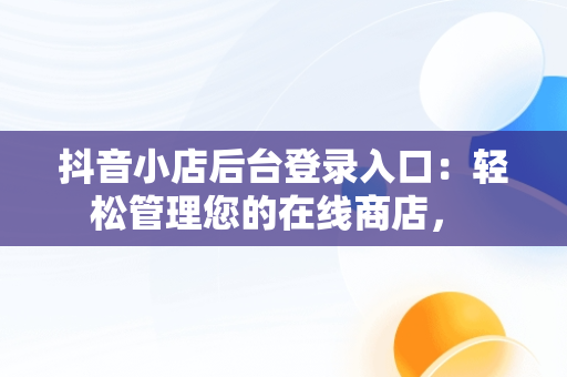 抖音小店后台登录入口：轻松管理您的在线商店， 