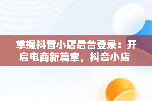 掌握抖音小店后台登录：开启电商新篇章，抖音小店 登录 