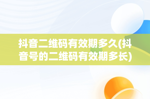 抖音二维码有效期多久(抖音号的二维码有效期多长)