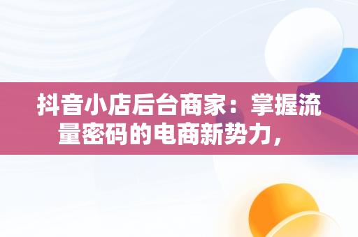 抖音小店后台商家：掌握流量密码的电商新势力， 