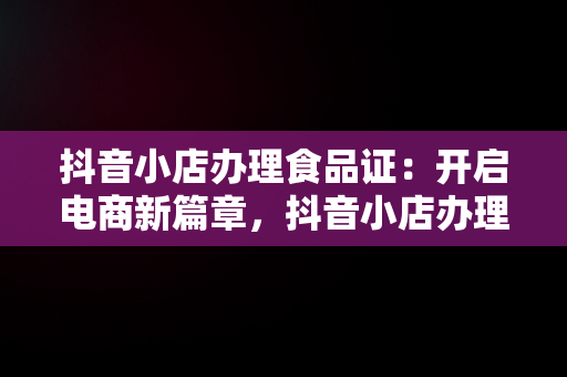 抖音小店办理食品证：开启电商新篇章，抖音小店办理食品证可靠吗 