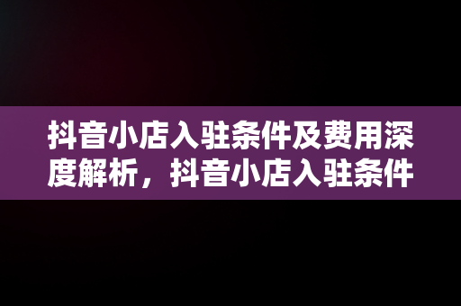 抖音小店入驻条件及费用深度解析，抖音小店入驻条件及费用表 