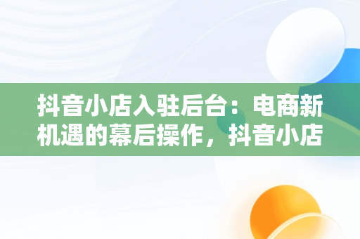 抖音小店入驻后台：电商新机遇的幕后操作，抖音小店入驻成功后怎么操作 