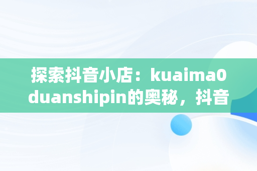 探索抖音小店：kuaima0duanshipin的奥秘，抖音短视频小店 