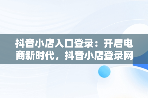 抖音小店入口登录：开启电商新时代，抖音小店登录网址是什么 
