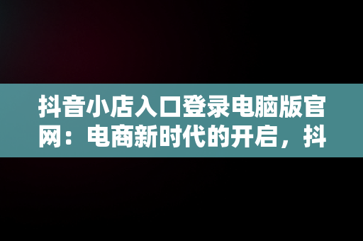 抖音小店入口登录电脑版官网：电商新时代的开启，抖音小店入口登录电脑版官网下载 