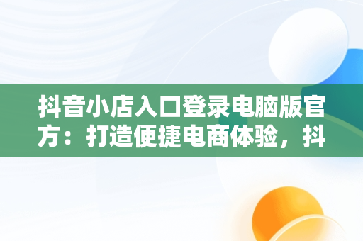抖音小店入口登录电脑版官方：打造便捷电商体验，抖音小店入口登录电脑版官方网站 